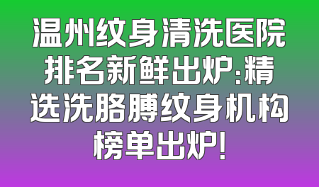 温州纹身清洗医院排名新鲜出炉：精选洗胳膊纹身机构榜单出炉！