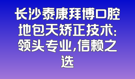 长沙泰康拜博口腔地包天矫正技术：领头专业，信赖之选