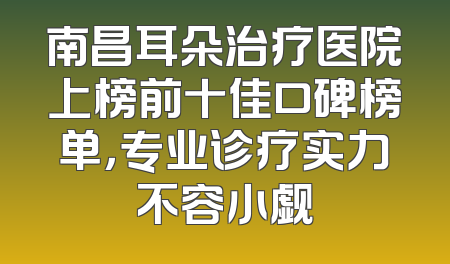 南昌耳朵治疗医院上榜前十佳口碑榜单，专业诊疗实力不容小觑