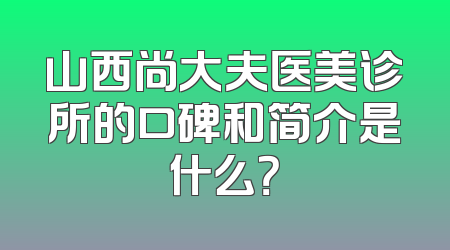 山西尚大夫医美诊所的口碑和简介是什么？