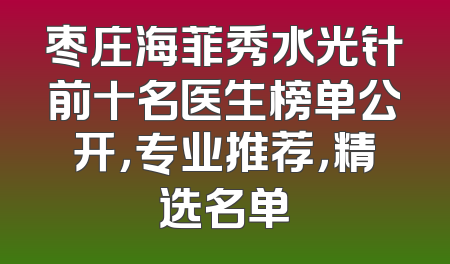 枣庄海菲秀水光针前十名医生榜单公开，专业推荐，精选名单