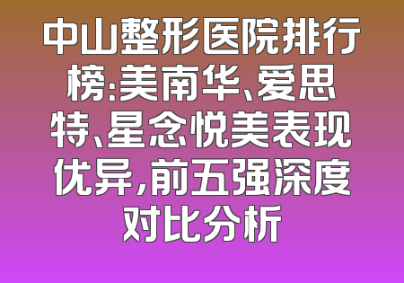 中山整形医院排行榜：美南华、爱思特、星念悦美表现优异，前五强深度对比分析