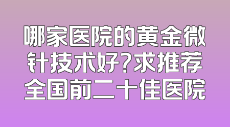 哪家医院的黄金微针技术好？求推荐全国前二十佳医院