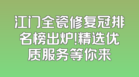 江门全瓷修复冠排名榜出炉！精选优质服务等你来
