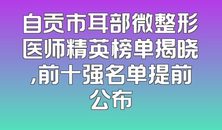自贡市耳部微整形医师精英榜单揭晓，前十强名单提前公布