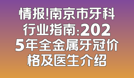 情报！南京市牙科行业指南：2025年全金属牙冠价格及医生介绍