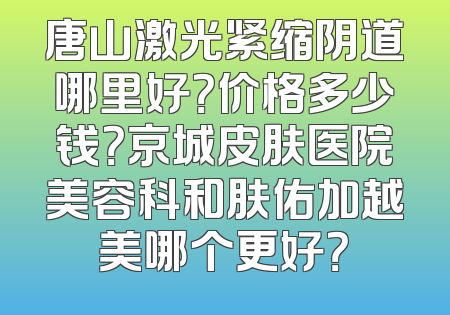唐山激光紧缩阴道哪里好？价格多少钱？京城皮肤医院美容科和肤佑加越美哪个更好？