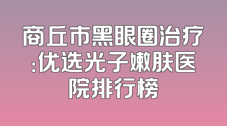 商丘市黑眼圈治疗：优选光子嫩肤医院排行榜