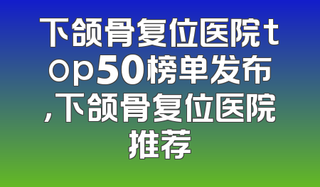 下颌骨复位医院top50榜单发布，下颌骨复位医院推荐