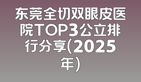 东莞全切双眼皮医院TOP3公立排行分享（2025年）