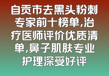 自贡市去黑头粉刺专家前十榜单，治疗医师评价优质清单，鼻子肌肤专业护理深受好评