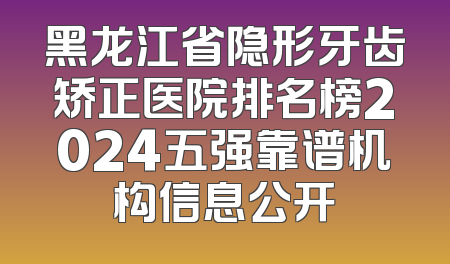 黑龙江省隐形牙齿矫正医院排名榜2024五强靠谱机构信息公开