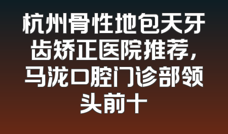 杭州骨性地包天牙齿矫正医院推荐，马泷口腔门诊部领头前十