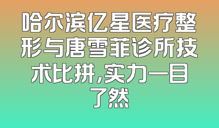 哈尔滨亿星医疗整形与唐雪菲诊所技术比拼，实力一目了然
