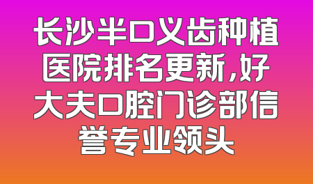 长沙半口义齿种植医院排名更新，好大夫口腔门诊部信誉专业领头