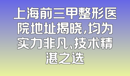 上海前三甲整形医院地址揭晓，均为实力非凡、技术精湛之选
