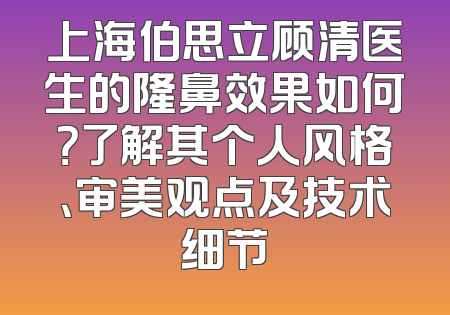 上海伯思立顾清医生的隆鼻效果如何？了解其个人风格、审美观点及技术细节