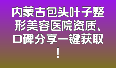 内蒙古包头叶子整形美容医院资质、口碑分享一键获取！