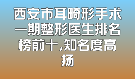 西安市耳畸形手术一期整形医生排名榜前十，知名度高扬