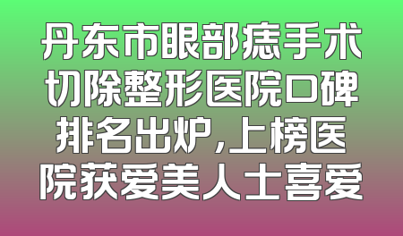 丹东市眼部痣手术切除整形医院口碑排名出炉，上榜医院获爱美人士喜爱