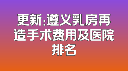 更新：遵义乳房再造手术费用及医院排名