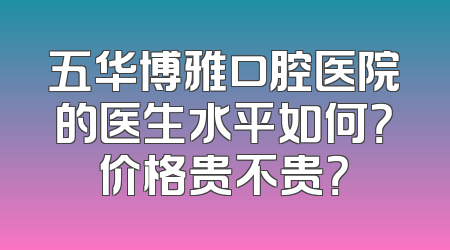 五华博雅口腔医院的医生水平如何？价格贵不贵？