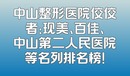 中山整形医院佼佼者：现美、百佳、中山第二人民医院等名列排名榜！