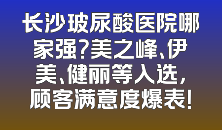 长沙玻尿酸医院哪家强？美之峰、伊美、健丽等入选，顾客满意度爆表！