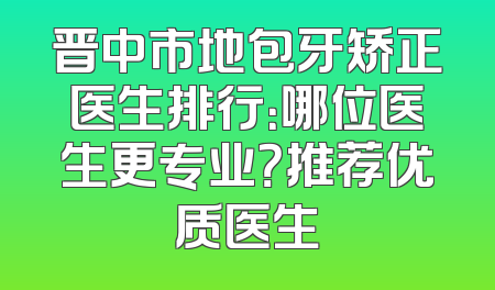 晋中市地包牙矫正医生排行：哪位医生更专业？推荐优质医生