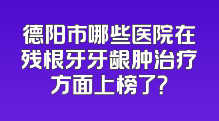 德阳市哪些医院在残根牙牙龈肿治疗方面上榜了？