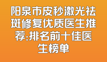 阳泉市皮秒激光祛斑修复优质医生推荐：排名前十佳医生榜单