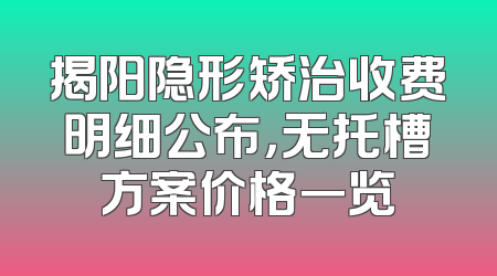 揭阳隐形矫治收费明细公布，无托槽方案价格一览