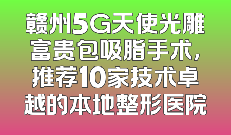 赣州5G天使光雕富贵包吸脂手术，推荐10家技术卓越的本地整形医院