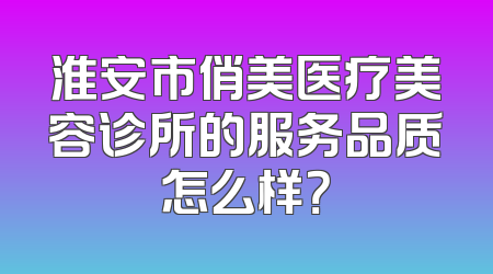 淮安市俏美医疗美容诊所的服务品质怎么样？
