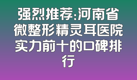 强烈推荐：河南省微整形精灵耳医院实力前十的口碑排行