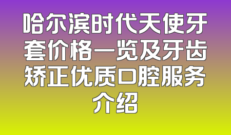 哈尔滨时代天使牙套价格一览及牙齿矫正优质口腔服务介绍