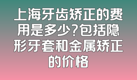 上海牙齿矫正的费用是多少？包括隐形牙套和金属矫正的价格