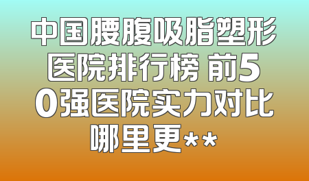 中国腰腹吸脂塑形医院排行榜 前50强医院实力对比哪里更**