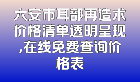 六安市耳部再造术价格清单透明呈现，在线免费查询价格表