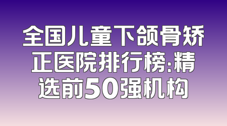 全国儿童下颌骨矫正医院排行榜：精选前50强机构