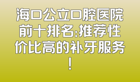 海口公立口腔医院前十排名：推荐性价比高的补牙服务！