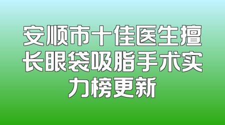 安顺市十佳医生擅长眼袋吸脂手术实力榜更新