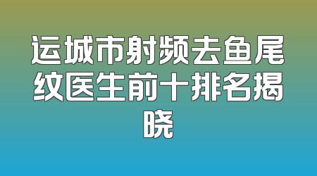 运城市射频去鱼尾纹医生前十排名揭晓