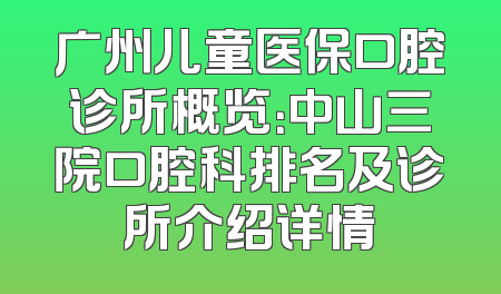 广州儿童医保口腔诊所概览：中山三院口腔科排名及诊所介绍详情