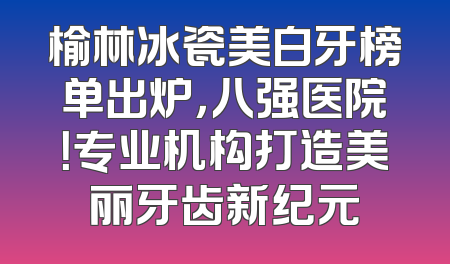 榆林冰瓷美白牙榜单出炉，八强医院！专业机构打造美丽牙齿新纪元