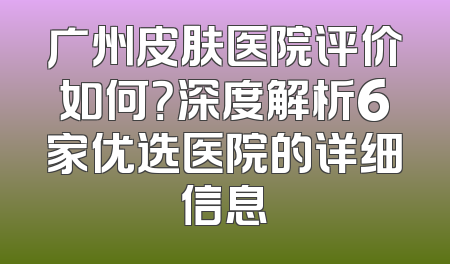 广州皮肤医院评价如何？深度解析6家优选医院的详细信息