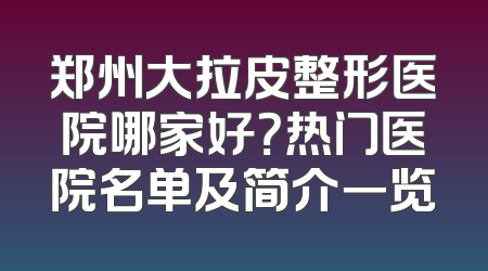 郑州大拉皮整形医院哪家好？热门医院名单及简介一览