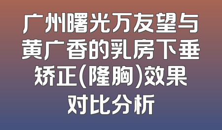 广州曙光万友望与黄广香的乳房下垂矫正(隆胸)效果对比分析