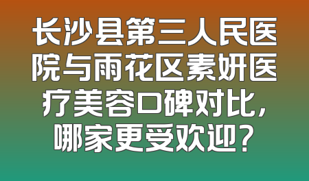 长沙县第三人民医院与雨花区素妍医疗美容口碑对比，哪家更受欢迎？