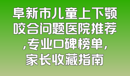阜新市儿童上下颚咬合问题医院推荐，专业口碑榜单，家长收藏指南